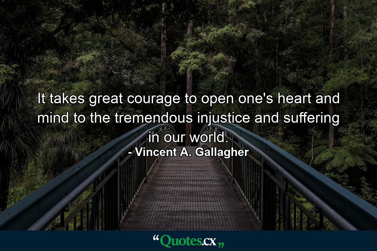 It takes great courage to open one's heart and mind to the tremendous injustice and suffering in our world. - Quote by Vincent A. Gallagher