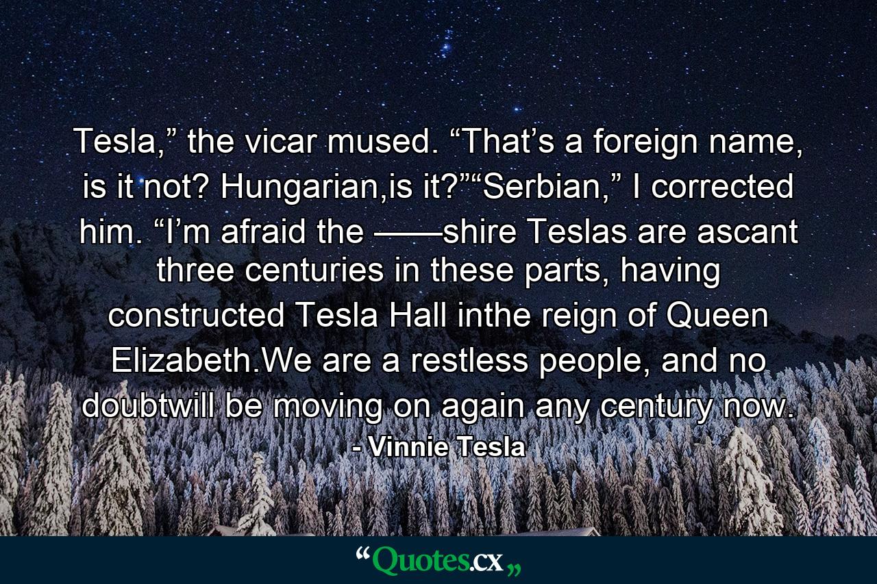 Tesla,” the vicar mused. “That’s a foreign name, is it not? Hungarian,is it?”“Serbian,” I corrected him. “I’m afraid the ——shire Teslas are ascant three centuries in these parts, having constructed Tesla Hall inthe reign of Queen Elizabeth.We are a restless people, and no doubtwill be moving on again any century now. - Quote by Vinnie Tesla