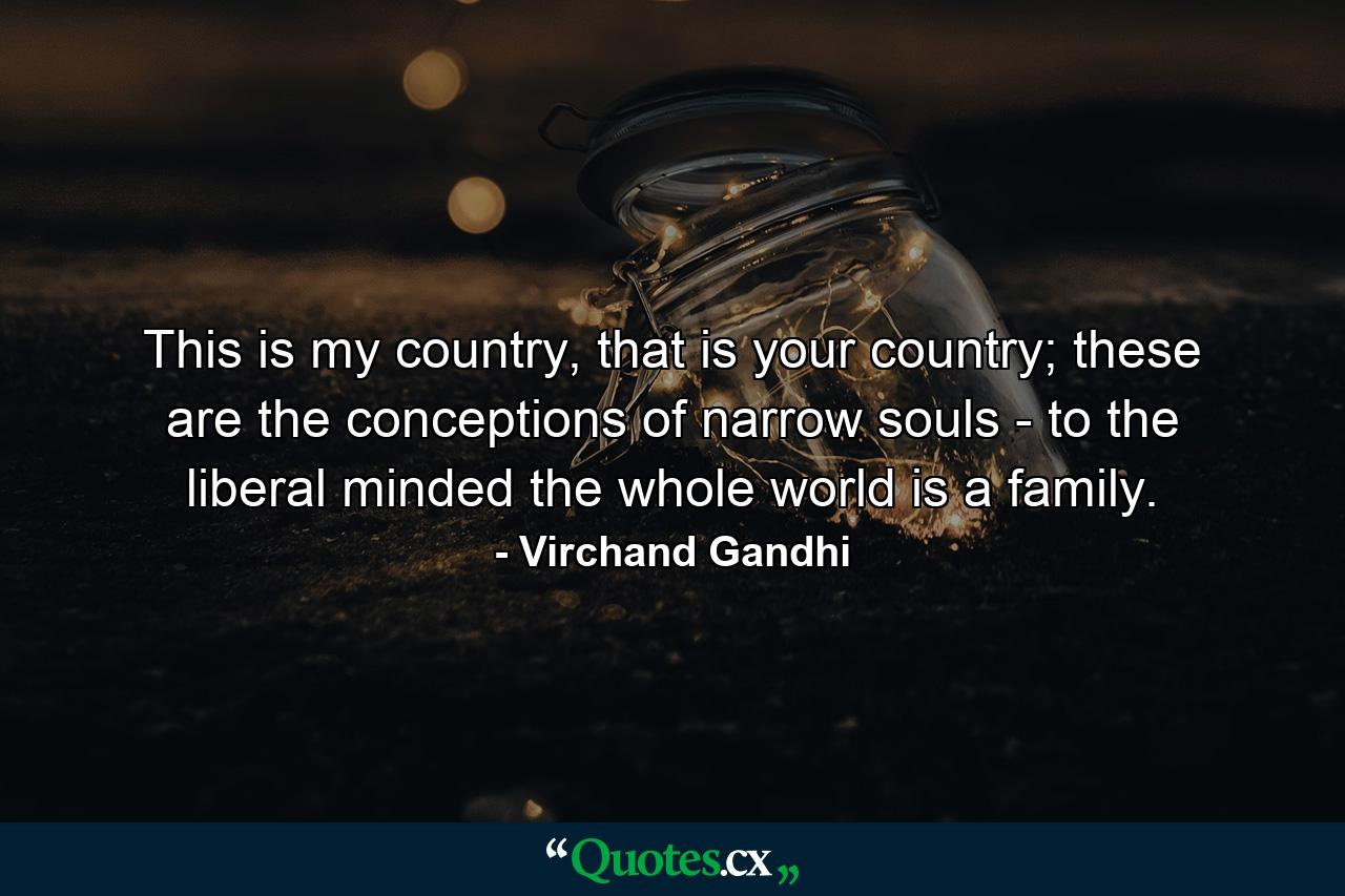 This is my country, that is your country; these are the conceptions of narrow souls - to the liberal minded the whole world is a family. - Quote by Virchand Gandhi