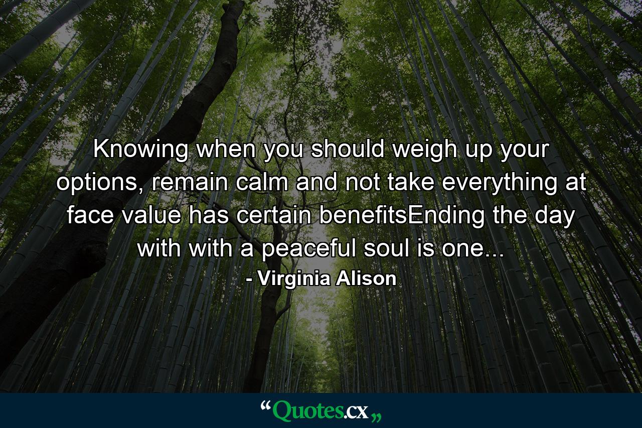 Knowing when you should weigh up your options, remain calm and not take everything at face value has certain benefitsEnding the day with with a peaceful soul is one... - Quote by Virginia Alison