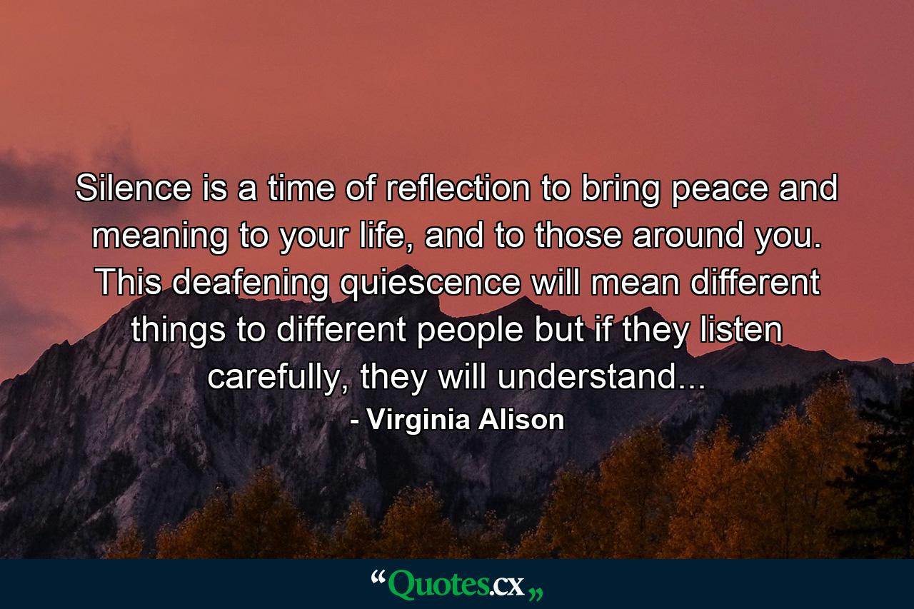 Silence is a time of reflection to bring peace and meaning to your life, and to those around you. This deafening quiescence will mean different things to different people but if they listen carefully, they will understand... - Quote by Virginia Alison