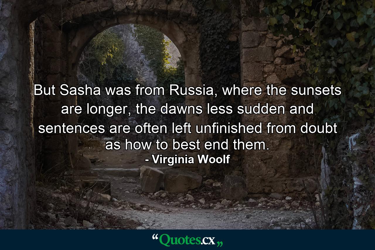 But Sasha was from Russia, where the sunsets are longer, the dawns less sudden and sentences are often left unfinished from doubt as how to best end them. - Quote by Virginia Woolf