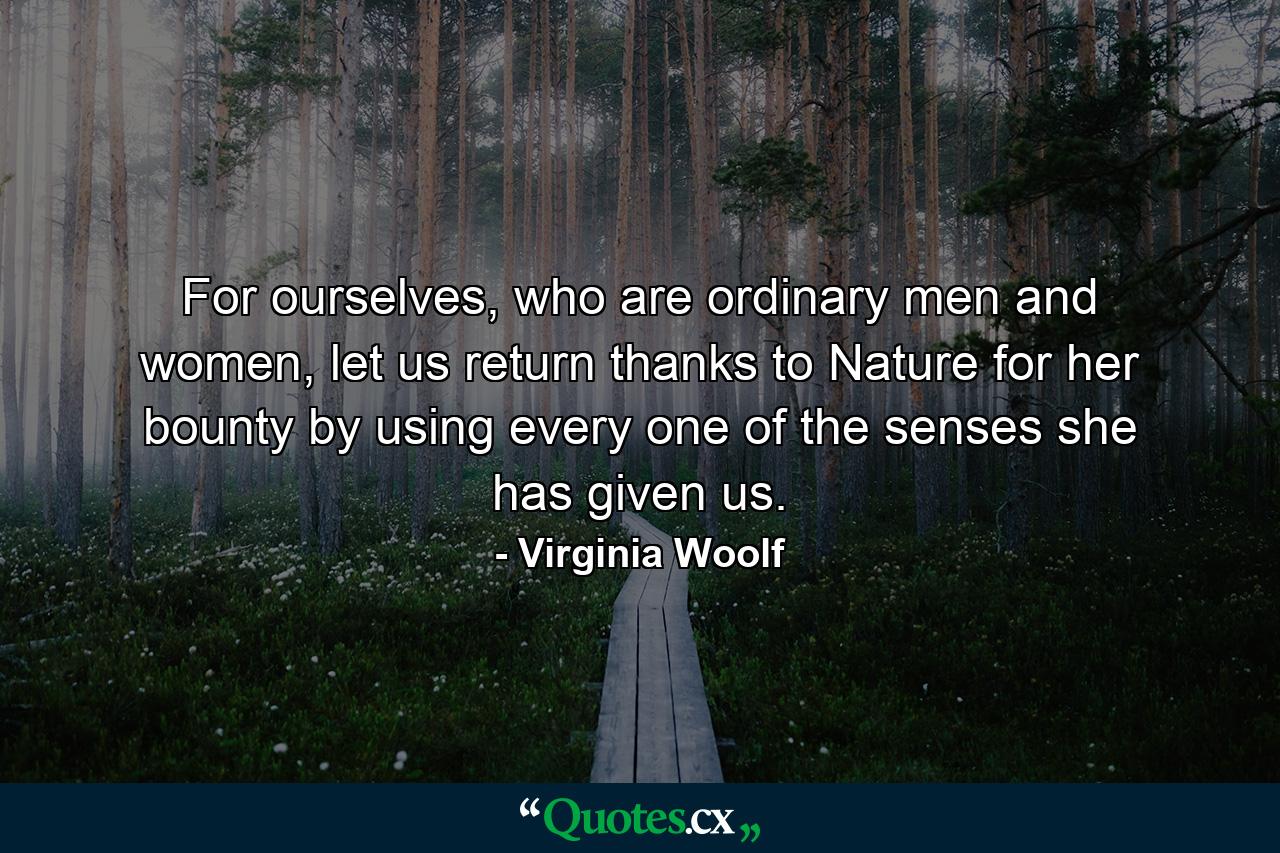 For ourselves, who are ordinary men and women, let us return thanks to Nature for her bounty by using every one of the senses she has given us. - Quote by Virginia Woolf