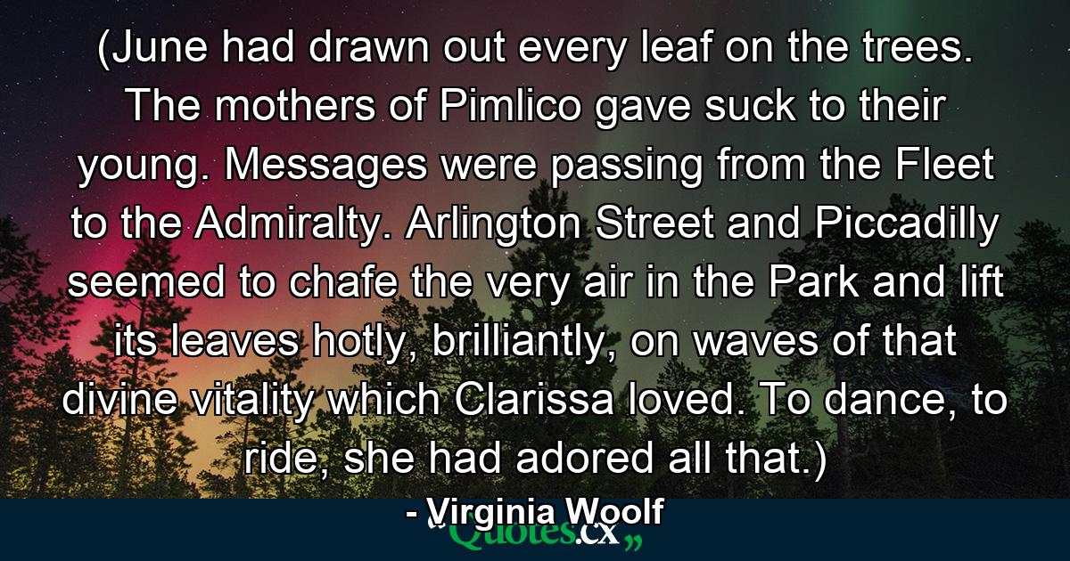 (June had drawn out every leaf on the trees. The mothers of Pimlico gave suck to their young. Messages were passing from the Fleet to the Admiralty. Arlington Street and Piccadilly seemed to chafe the very air in the Park and lift its leaves hotly, brilliantly, on waves of that divine vitality which Clarissa loved. To dance, to ride, she had adored all that.) - Quote by Virginia Woolf