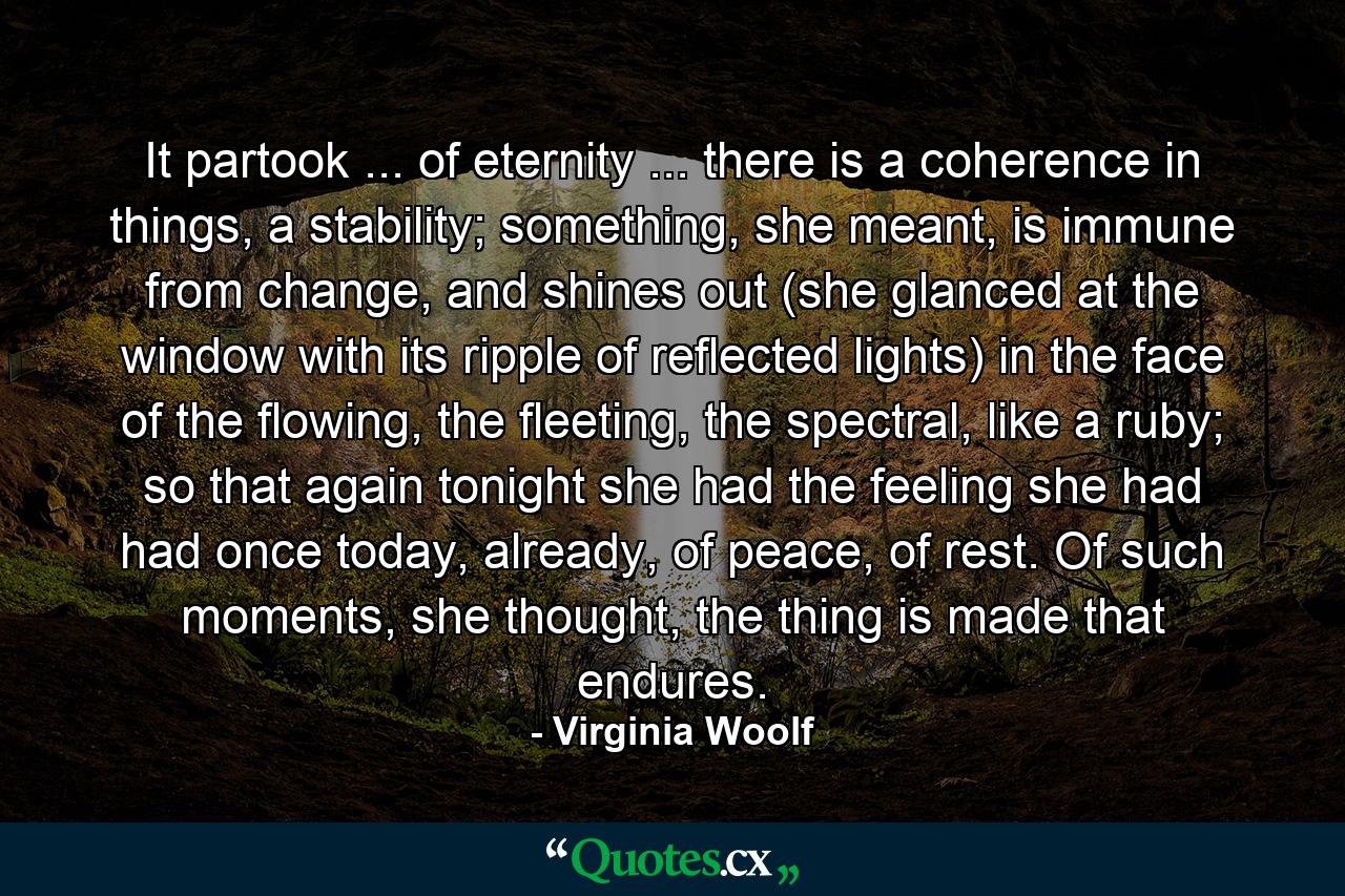 It partook ... of eternity ... there is a coherence in things, a stability; something, she meant, is immune from change, and shines out (she glanced at the window with its ripple of reflected lights) in the face of the flowing, the fleeting, the spectral, like a ruby; so that again tonight she had the feeling she had had once today, already, of peace, of rest. Of such moments, she thought, the thing is made that endures. - Quote by Virginia Woolf
