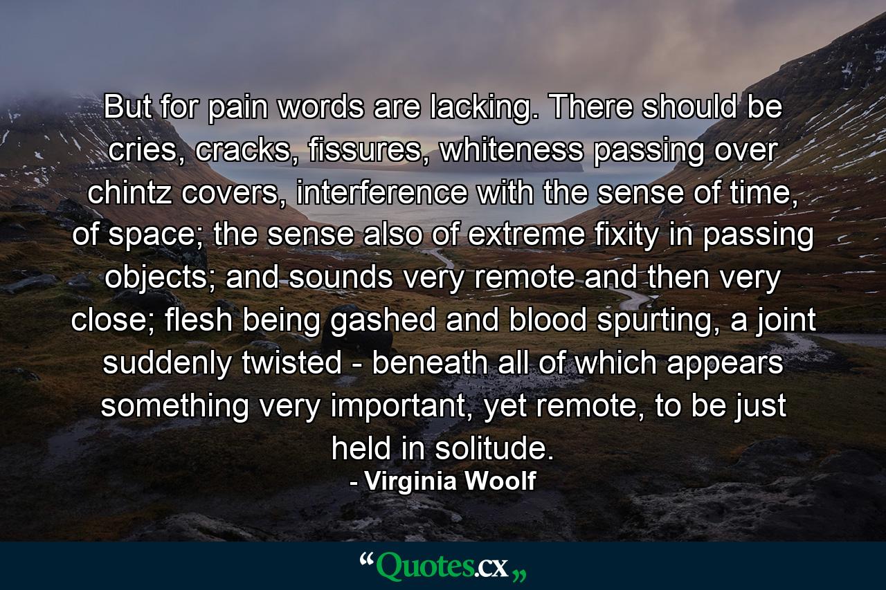 But for pain words are lacking. There should be cries, cracks, fissures, whiteness passing over chintz covers, interference with the sense of time, of space; the sense also of extreme fixity in passing objects; and sounds very remote and then very close; flesh being gashed and blood spurting, a joint suddenly twisted - beneath all of which appears something very important, yet remote, to be just held in solitude. - Quote by Virginia Woolf