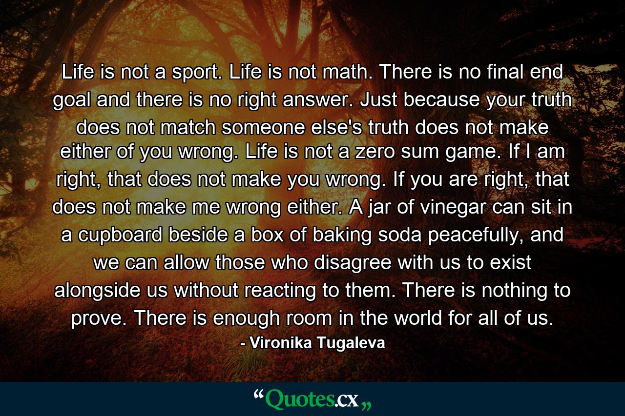 Life is not a sport. Life is not math. There is no final end goal and there is no right answer. Just because your truth does not match someone else's truth does not make either of you wrong. Life is not a zero sum game. If I am right, that does not make you wrong. If you are right, that does not make me wrong either. A jar of vinegar can sit in a cupboard beside a box of baking soda peacefully, and we can allow those who disagree with us to exist alongside us without reacting to them. There is nothing to prove. There is enough room in the world for all of us. - Quote by Vironika Tugaleva