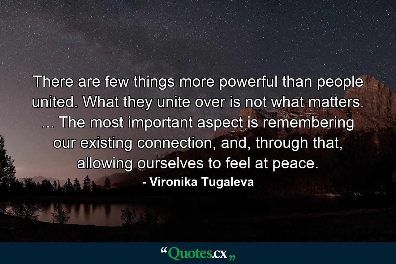 There are few things more powerful than people united. What they unite over is not what matters. ... The most important aspect is remembering our existing connection, and, through that, allowing ourselves to feel at peace. - Quote by Vironika Tugaleva