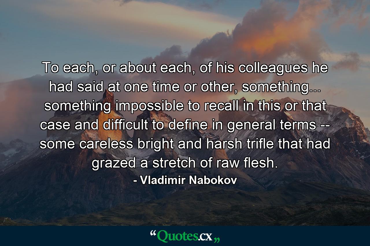 To each, or about each, of his colleagues he had said at one time or other, something... something impossible to recall in this or that case and difficult to define in general terms -- some careless bright and harsh trifle that had grazed a stretch of raw flesh. - Quote by Vladimir Nabokov