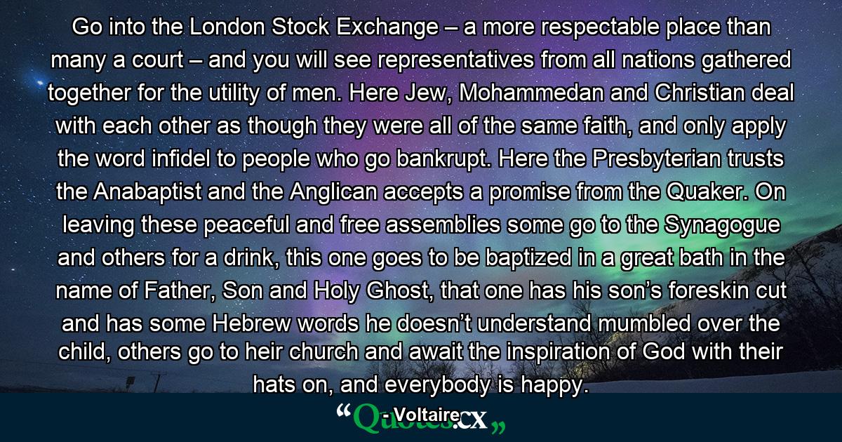 Go into the London Stock Exchange – a more respectable place than many a court – and you will see representatives from all nations gathered together for the utility of men. Here Jew, Mohammedan and Christian deal with each other as though they were all of the same faith, and only apply the word infidel to people who go bankrupt. Here the Presbyterian trusts the Anabaptist and the Anglican accepts a promise from the Quaker. On leaving these peaceful and free assemblies some go to the Synagogue and others for a drink, this one goes to be baptized in a great bath in the name of Father, Son and Holy Ghost, that one has his son’s foreskin cut and has some Hebrew words he doesn’t understand mumbled over the child, others go to heir church and await the inspiration of God with their hats on, and everybody is happy. - Quote by Voltaire