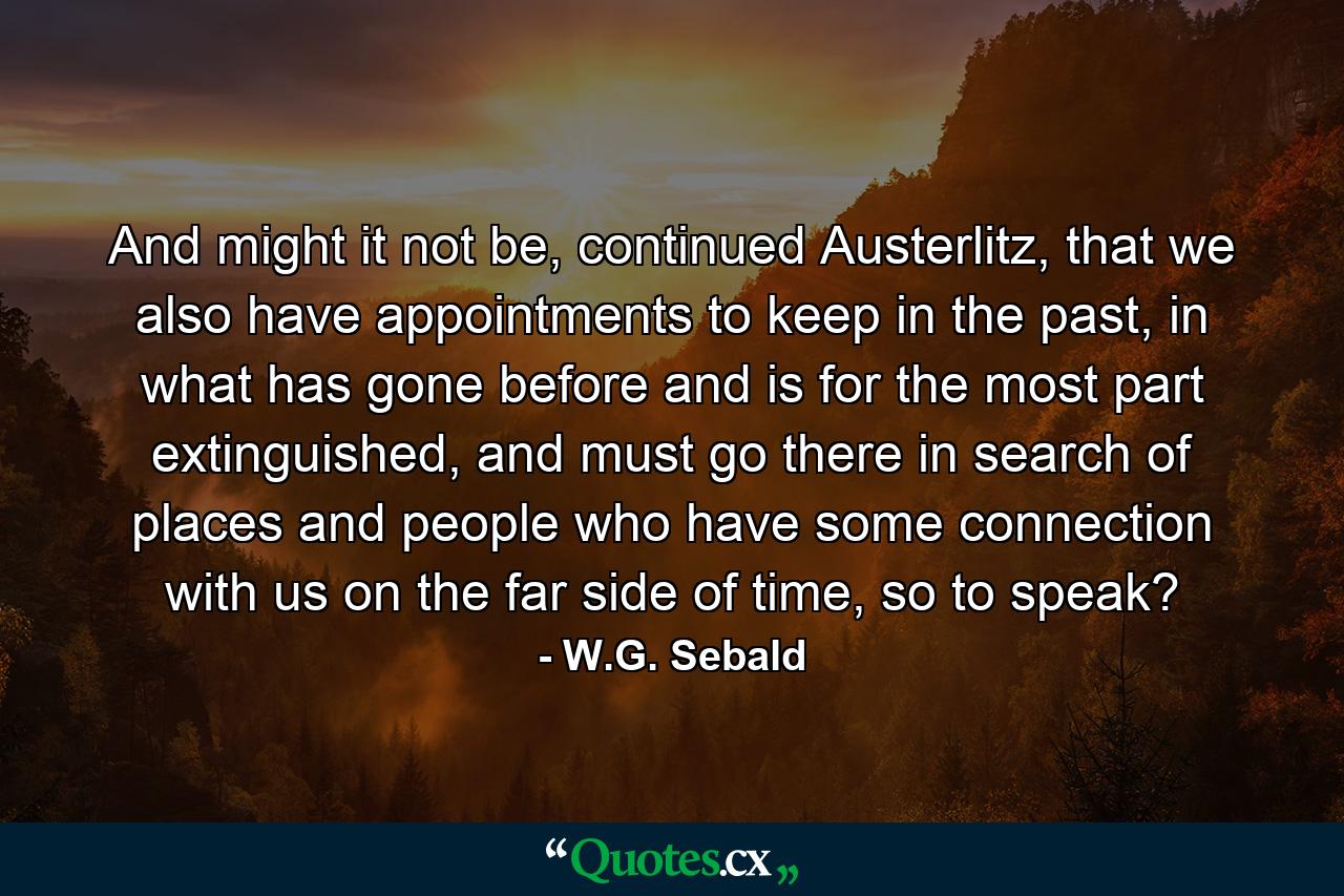 And might it not be, continued Austerlitz, that we also have appointments to keep in the past, in what has gone before and is for the most part extinguished, and must go there in search of places and people who have some connection with us on the far side of time, so to speak? - Quote by W.G. Sebald