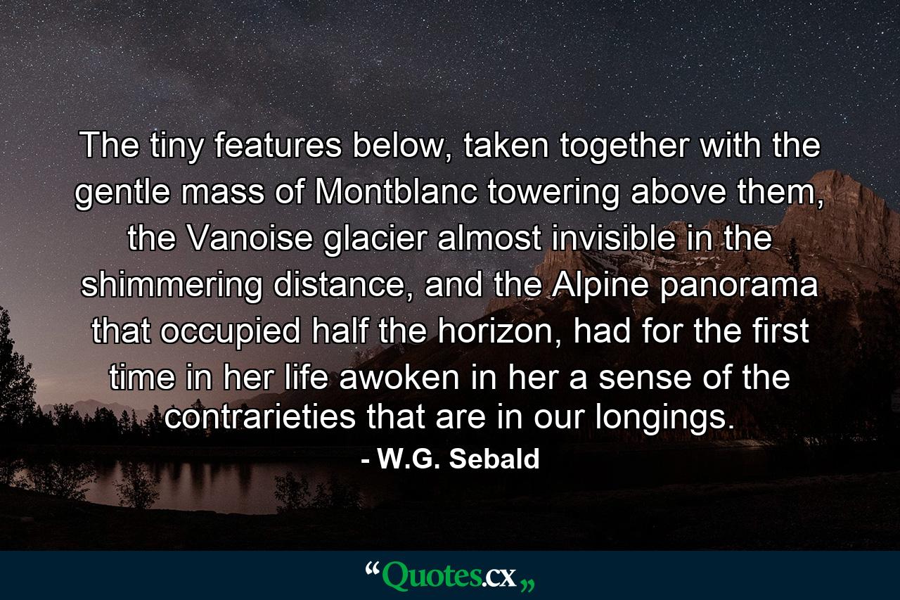 The tiny features below, taken together with the gentle mass of Montblanc towering above them, the Vanoise glacier almost invisible in the shimmering distance, and the Alpine panorama that occupied half the horizon, had for the first time in her life awoken in her a sense of the contrarieties that are in our longings. - Quote by W.G. Sebald