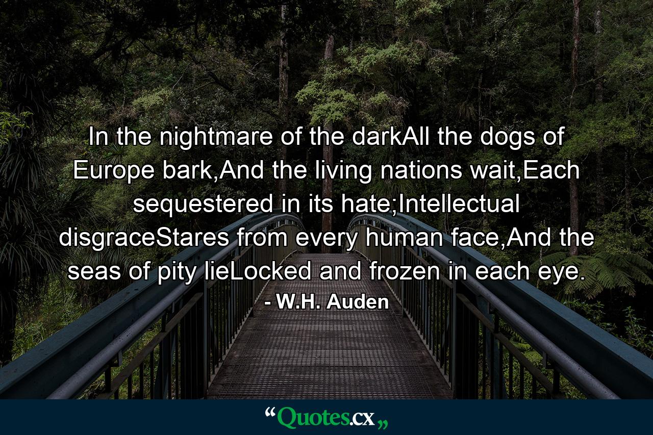 In the nightmare of the darkAll the dogs of Europe bark,And the living nations wait,Each sequestered in its hate;Intellectual disgraceStares from every human face,And the seas of pity lieLocked and frozen in each eye. - Quote by W.H. Auden