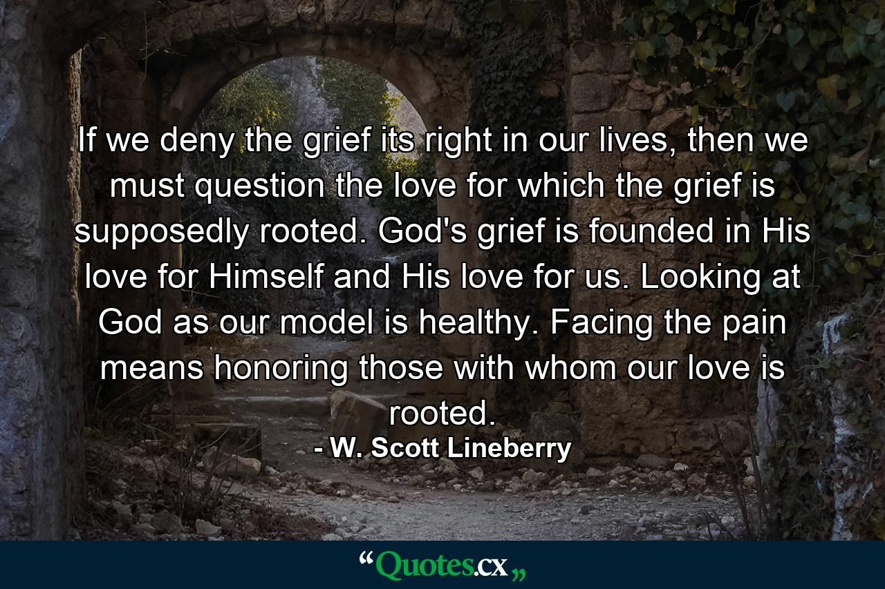 If we deny the grief its right in our lives, then we must question the love for which the grief is supposedly rooted. God's grief is founded in His love for Himself and His love for us. Looking at God as our model is healthy. Facing the pain means honoring those with whom our love is rooted. - Quote by W. Scott Lineberry