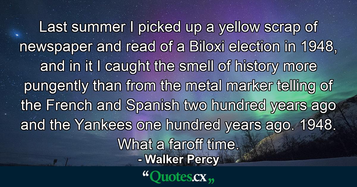 Last summer I picked up a yellow scrap of newspaper and read of a Biloxi election in 1948, and in it I caught the smell of history more pungently than from the metal marker telling of the French and Spanish two hundred years ago and the Yankees one hundred years ago. 1948. What a faroff time. - Quote by Walker Percy