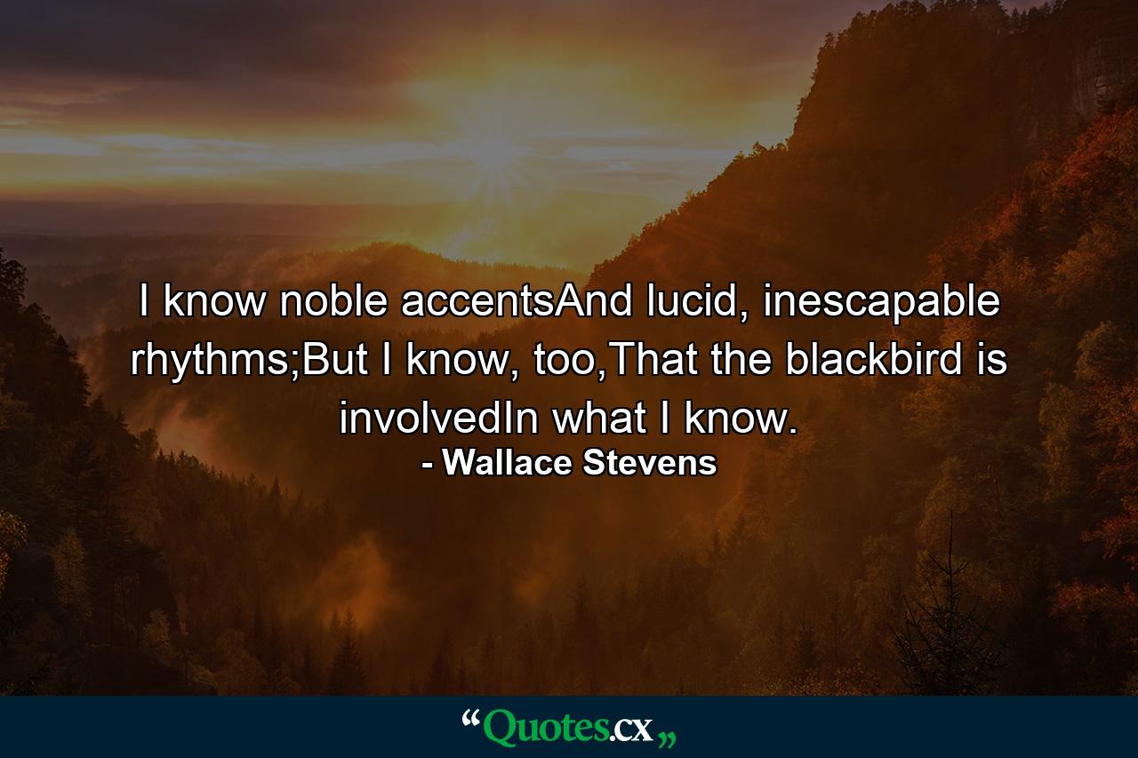 I know noble accentsAnd lucid, inescapable rhythms;But I know, too,That the blackbird is involvedIn what I know. - Quote by Wallace Stevens