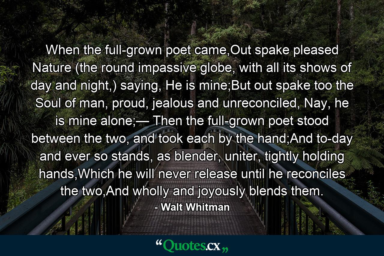 When the full-grown poet came,Out spake pleased Nature (the round impassive globe, with all its shows of day and night,) saying, He is mine;But out spake too the Soul of man, proud, jealous and unreconciled, Nay, he is mine alone;— Then the full-grown poet stood between the two, and took each by the hand;And to-day and ever so stands, as blender, uniter, tightly holding hands,Which he will never release until he reconciles the two,And wholly and joyously blends them. - Quote by Walt Whitman