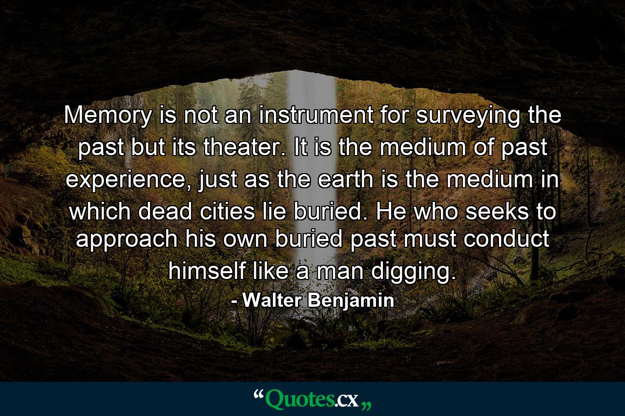 Memory is not an instrument for surveying the past but its theater. It is the medium of past experience, just as the earth is the medium in which dead cities lie buried. He who seeks to approach his own buried past must conduct himself like a man digging. - Quote by Walter Benjamin