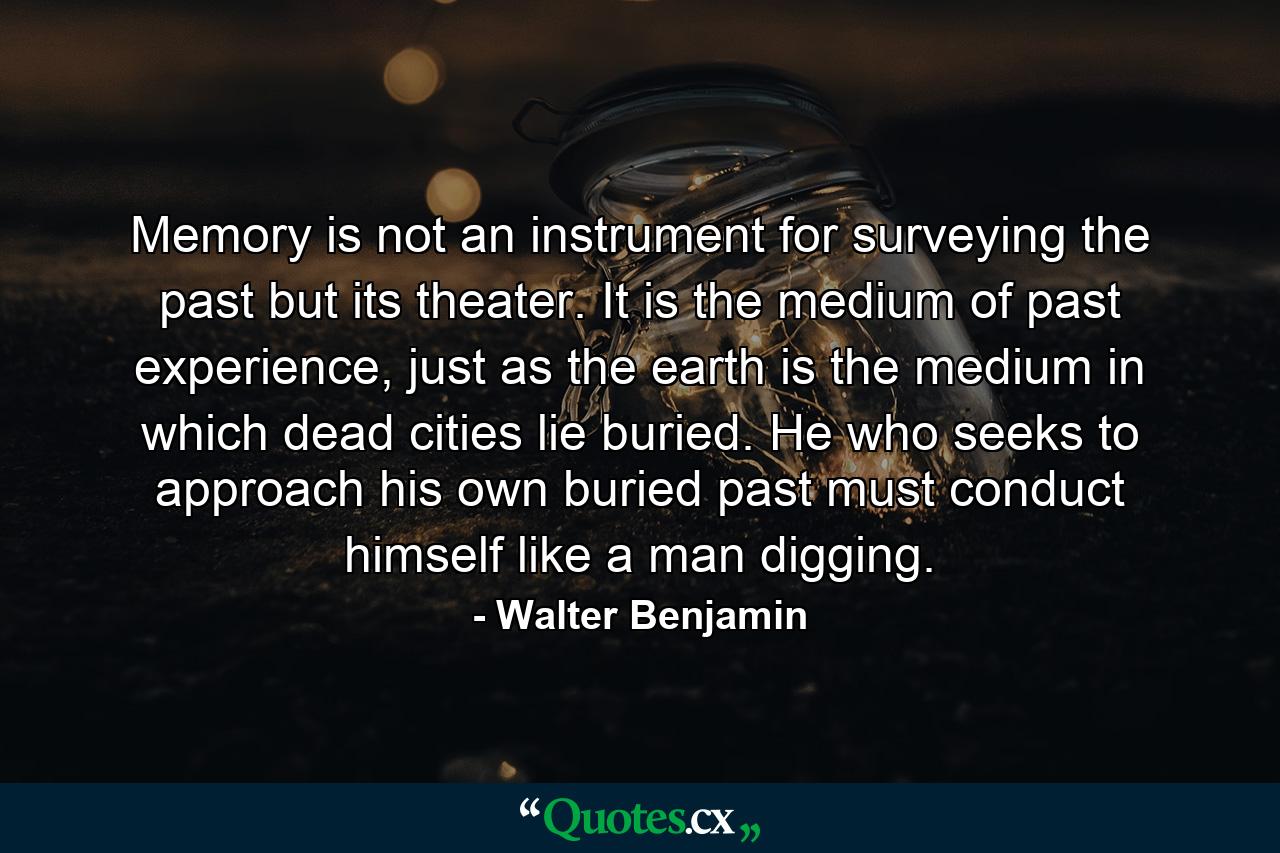 Memory is not an instrument for surveying the past but its theater. It is the medium of past experience, just as the earth is the medium in which dead cities lie buried. He who seeks to approach his own buried past must conduct himself like a man digging. - Quote by Walter Benjamin