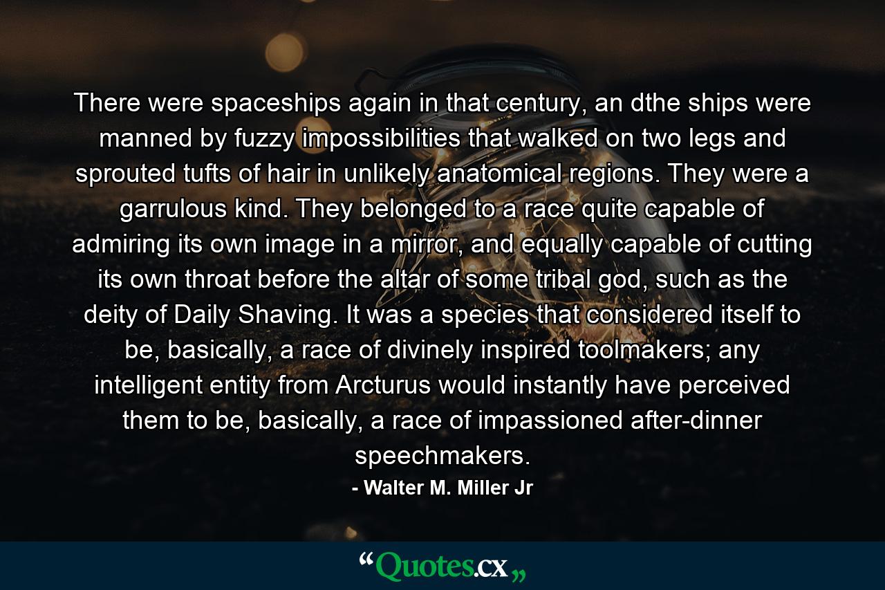 There were spaceships again in that century, an dthe ships were manned by fuzzy impossibilities that walked on two legs and sprouted tufts of hair in unlikely anatomical regions. They were a garrulous kind. They belonged to a race quite capable of admiring its own image in a mirror, and equally capable of cutting its own throat before the altar of some tribal god, such as the deity of Daily Shaving. It was a species that considered itself to be, basically, a race of divinely inspired toolmakers; any intelligent entity from Arcturus would instantly have perceived them to be, basically, a race of impassioned after-dinner speechmakers. - Quote by Walter M. Miller Jr