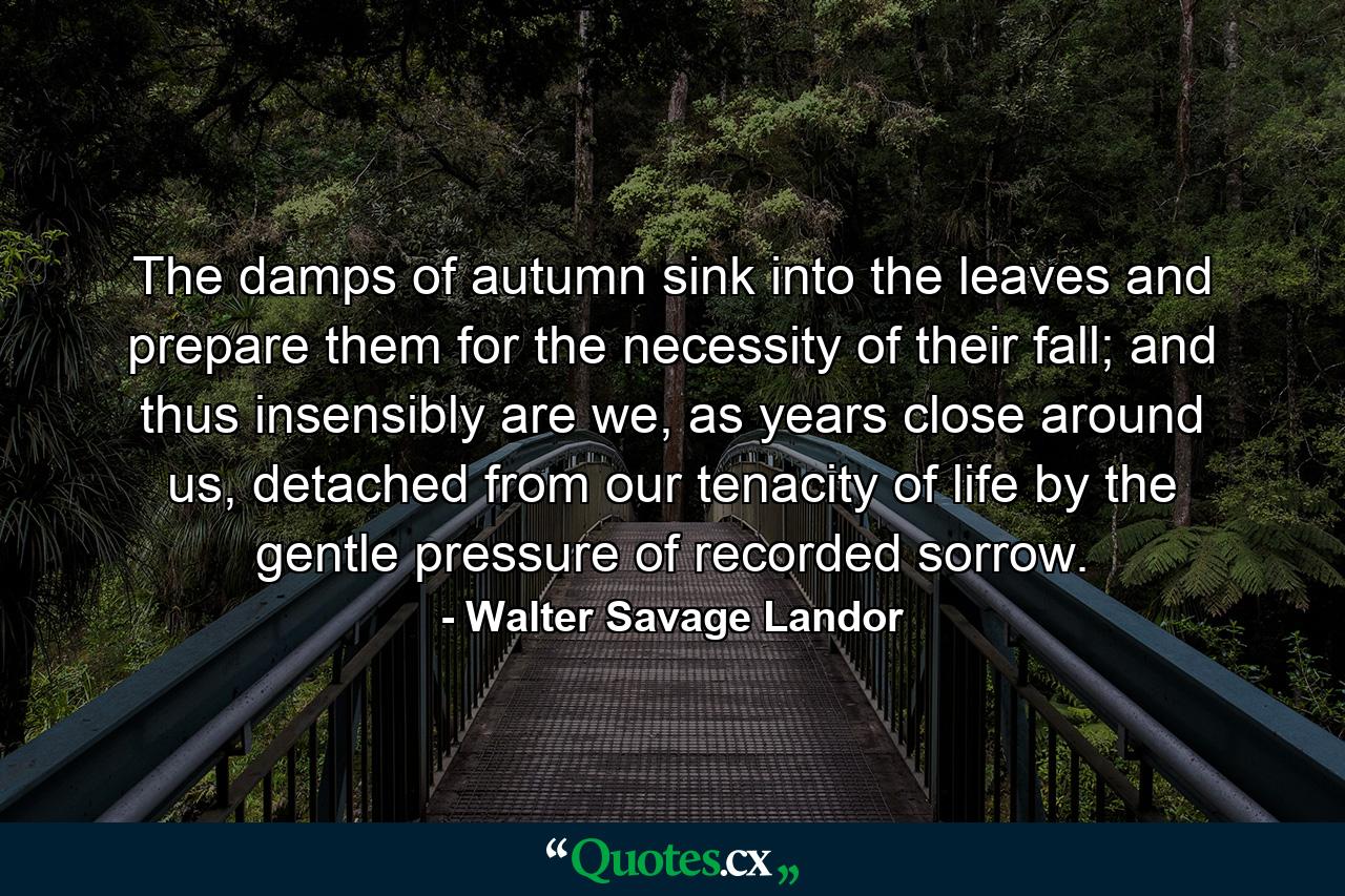 The damps of autumn sink into the leaves and prepare them for the necessity of their fall; and thus insensibly are we, as years close around us, detached from our tenacity of life by the gentle pressure of recorded sorrow. - Quote by Walter Savage Landor