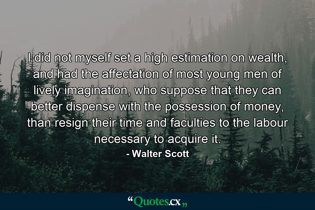 I did not myself set a high estimation on wealth, and had the affectation of most young men of lively imagination, who suppose that they can better dispense with the possession of money, than resign their time and faculties to the labour necessary to acquire it. - Quote by Walter Scott