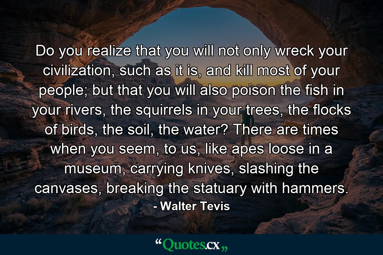 Do you realize that you will not only wreck your civilization, such as it is, and kill most of your people; but that you will also poison the fish in your rivers, the squirrels in your trees, the flocks of birds, the soil, the water? There are times when you seem, to us, like apes loose in a museum, carrying knives, slashing the canvases, breaking the statuary with hammers. - Quote by Walter Tevis