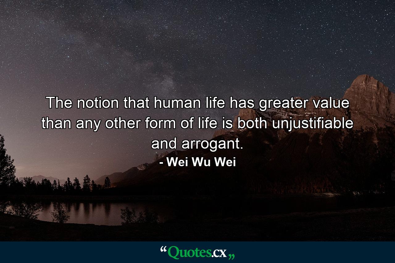 The notion that human life has greater value than any other form of life is both unjustifiable and arrogant. - Quote by Wei Wu Wei