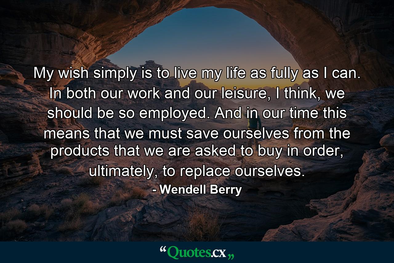 My wish simply is to live my life as fully as I can. In both our work and our leisure, I think, we should be so employed. And in our time this means that we must save ourselves from the products that we are asked to buy in order, ultimately, to replace ourselves. - Quote by Wendell Berry