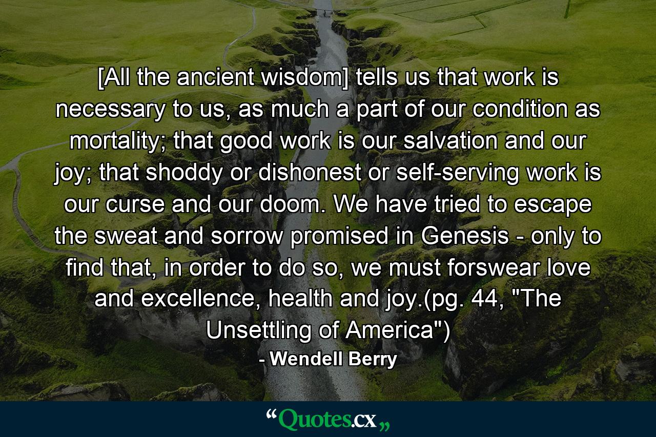 [All the ancient wisdom] tells us that work is necessary to us, as much a part of our condition as mortality; that good work is our salvation and our joy; that shoddy or dishonest or self-serving work is our curse and our doom. We have tried to escape the sweat and sorrow promised in Genesis - only to find that, in order to do so, we must forswear love and excellence, health and joy.(pg. 44, 