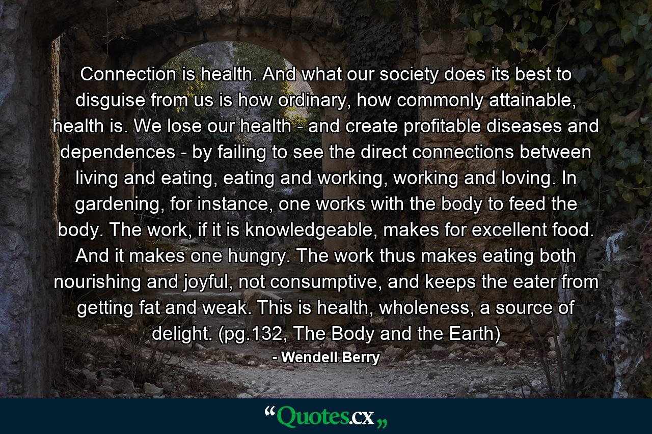 Connection is health. And what our society does its best to disguise from us is how ordinary, how commonly attainable, health is. We lose our health - and create profitable diseases and dependences - by failing to see the direct connections between living and eating, eating and working, working and loving. In gardening, for instance, one works with the body to feed the body. The work, if it is knowledgeable, makes for excellent food. And it makes one hungry. The work thus makes eating both nourishing and joyful, not consumptive, and keeps the eater from getting fat and weak. This is health, wholeness, a source of delight. (pg.132, The Body and the Earth) - Quote by Wendell Berry