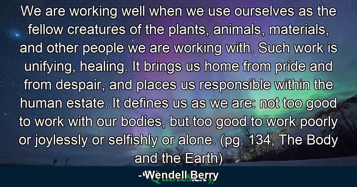 We are working well when we use ourselves as the fellow creatures of the plants, animals, materials, and other people we are working with. Such work is unifying, healing. It brings us home from pride and from despair, and places us responsible within the human estate. It defines us as we are: not too good to work with our bodies, but too good to work poorly or joylessly or selfishly or alone. (pg. 134, The Body and the Earth) - Quote by Wendell Berry