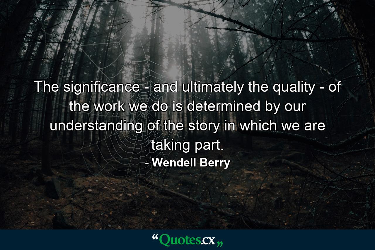 The significance - and ultimately the quality - of the work we do is determined by our understanding of the story in which we are taking part. - Quote by Wendell Berry