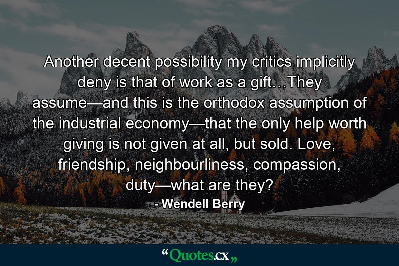 Another decent possibility my critics implicitly deny is that of work as a gift…They assume—and this is the orthodox assumption of the industrial economy—that the only help worth giving is not given at all, but sold. Love, friendship, neighbourliness, compassion, duty—what are they? - Quote by Wendell Berry