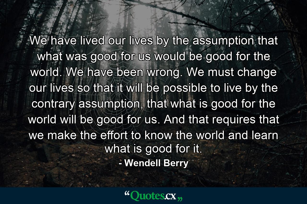 We have lived our lives by the assumption that what was good for us would be good for the world. We have been wrong. We must change our lives so that it will be possible to live by the contrary assumption, that what is good for the world will be good for us. And that requires that we make the effort to know the world and learn what is good for it. - Quote by Wendell Berry