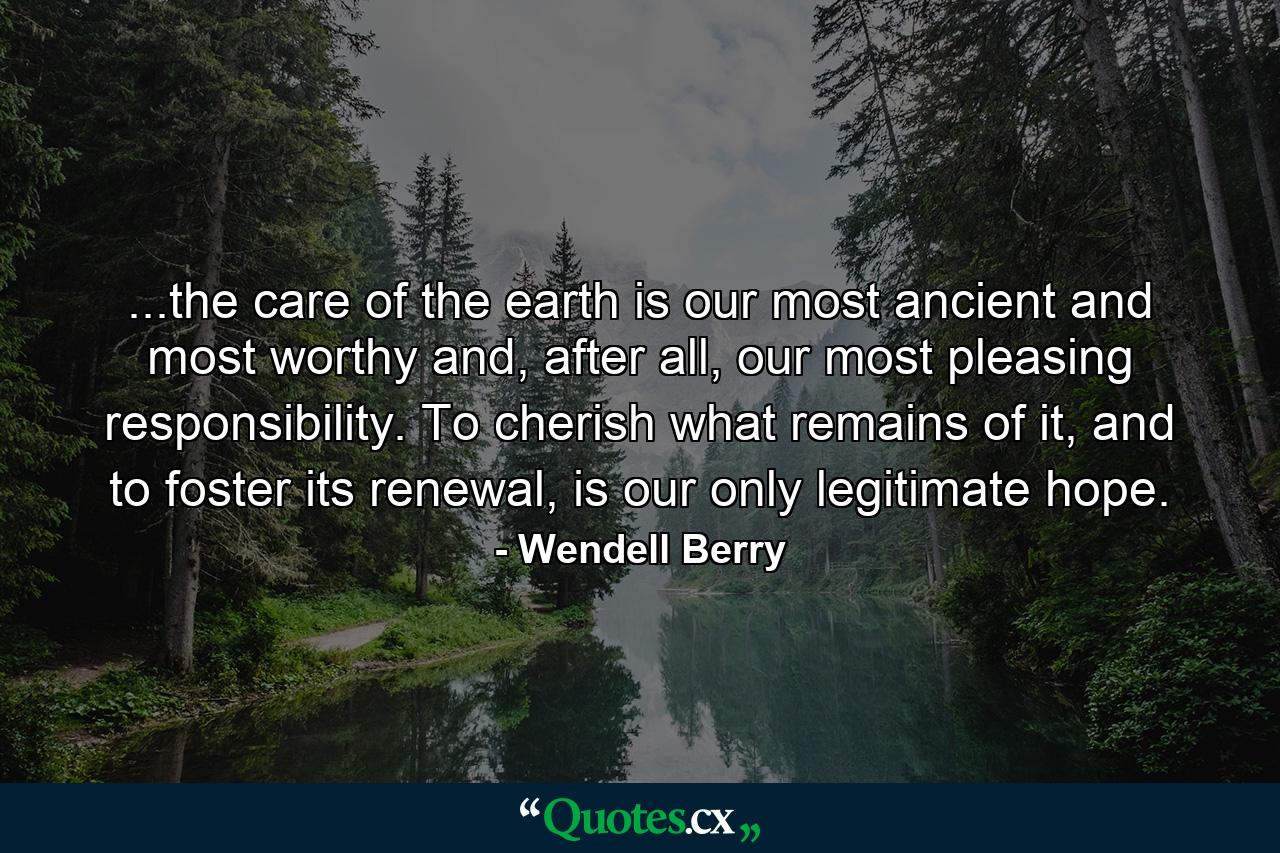 ...the care of the earth is our most ancient and most worthy and, after all, our most pleasing responsibility. To cherish what remains of it, and to foster its renewal, is our only legitimate hope. - Quote by Wendell Berry