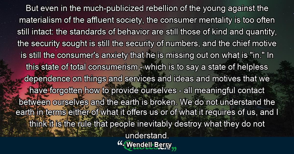 But even in the much-publicized rebellion of the young against the materialism of the affluent society, the consumer mentality is too often still intact: the standards of behavior are still those of kind and quantity, the security sought is still the security of numbers, and the chief motive is still the consumer's anxiety that he is missing out on what is 