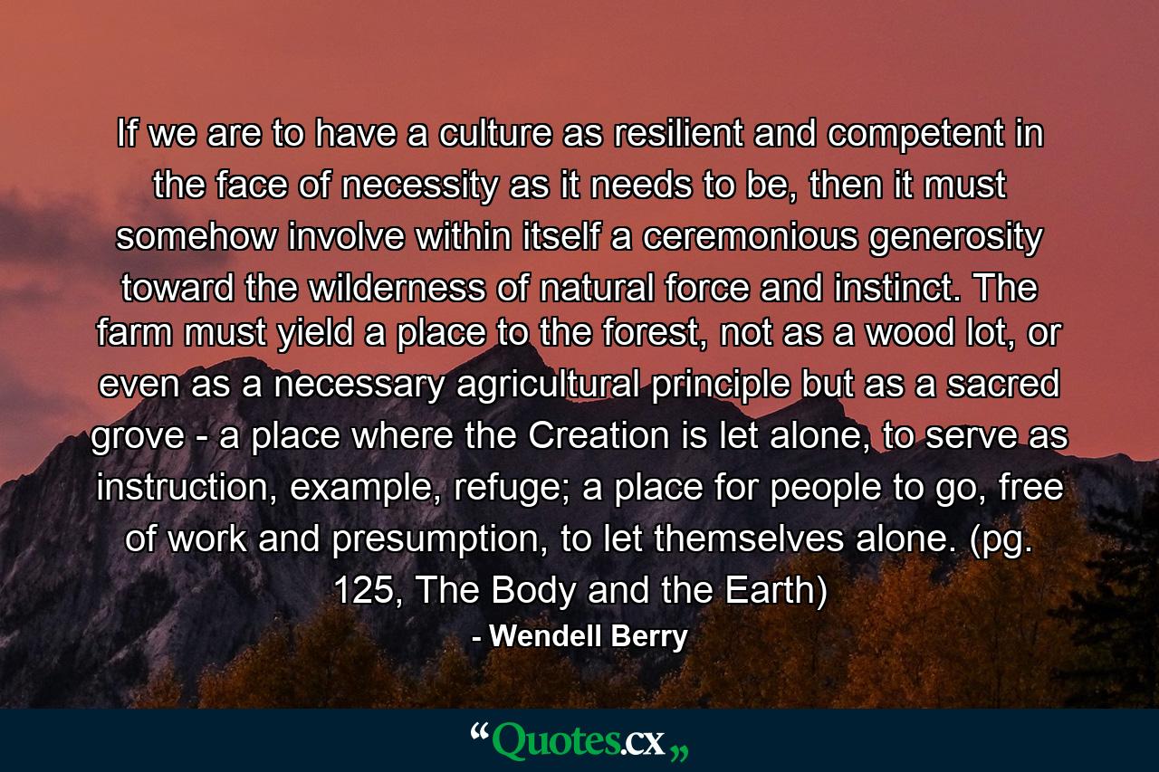 If we are to have a culture as resilient and competent in the face of necessity as it needs to be, then it must somehow involve within itself a ceremonious generosity toward the wilderness of natural force and instinct. The farm must yield a place to the forest, not as a wood lot, or even as a necessary agricultural principle but as a sacred grove - a place where the Creation is let alone, to serve as instruction, example, refuge; a place for people to go, free of work and presumption, to let themselves alone. (pg. 125, The Body and the Earth) - Quote by Wendell Berry