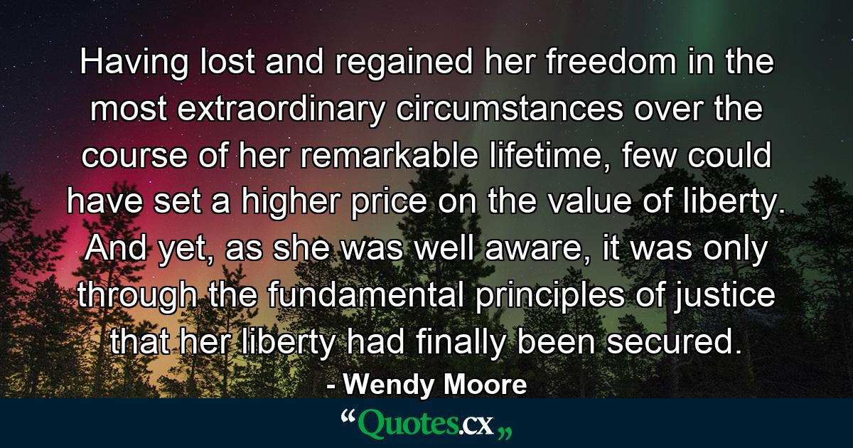 Having lost and regained her freedom in the most extraordinary circumstances over the course of her remarkable lifetime, few could have set a higher price on the value of liberty. And yet, as she was well aware, it was only through the fundamental principles of justice that her liberty had finally been secured. - Quote by Wendy Moore