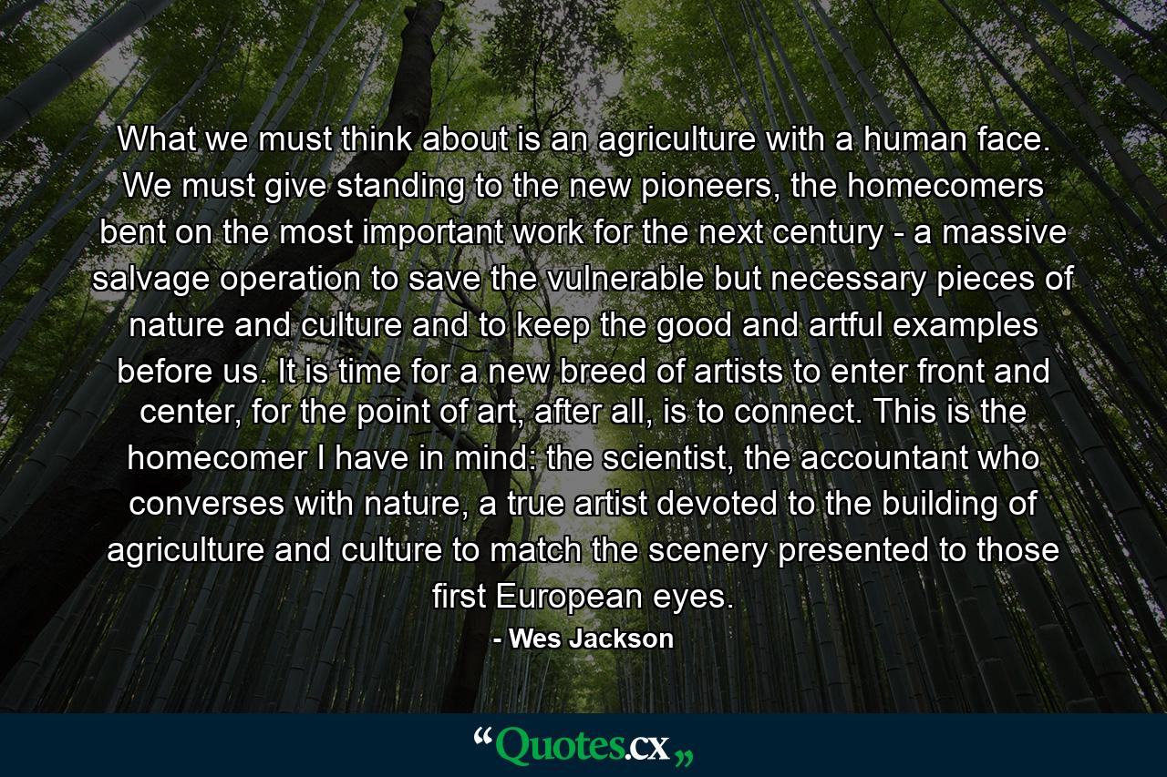 What we must think about is an agriculture with a human face. We must give standing to the new pioneers, the homecomers bent on the most important work for the next century - a massive salvage operation to save the vulnerable but necessary pieces of nature and culture and to keep the good and artful examples before us. It is time for a new breed of artists to enter front and center, for the point of art, after all, is to connect. This is the homecomer I have in mind: the scientist, the accountant who converses with nature, a true artist devoted to the building of agriculture and culture to match the scenery presented to those first European eyes. - Quote by Wes Jackson