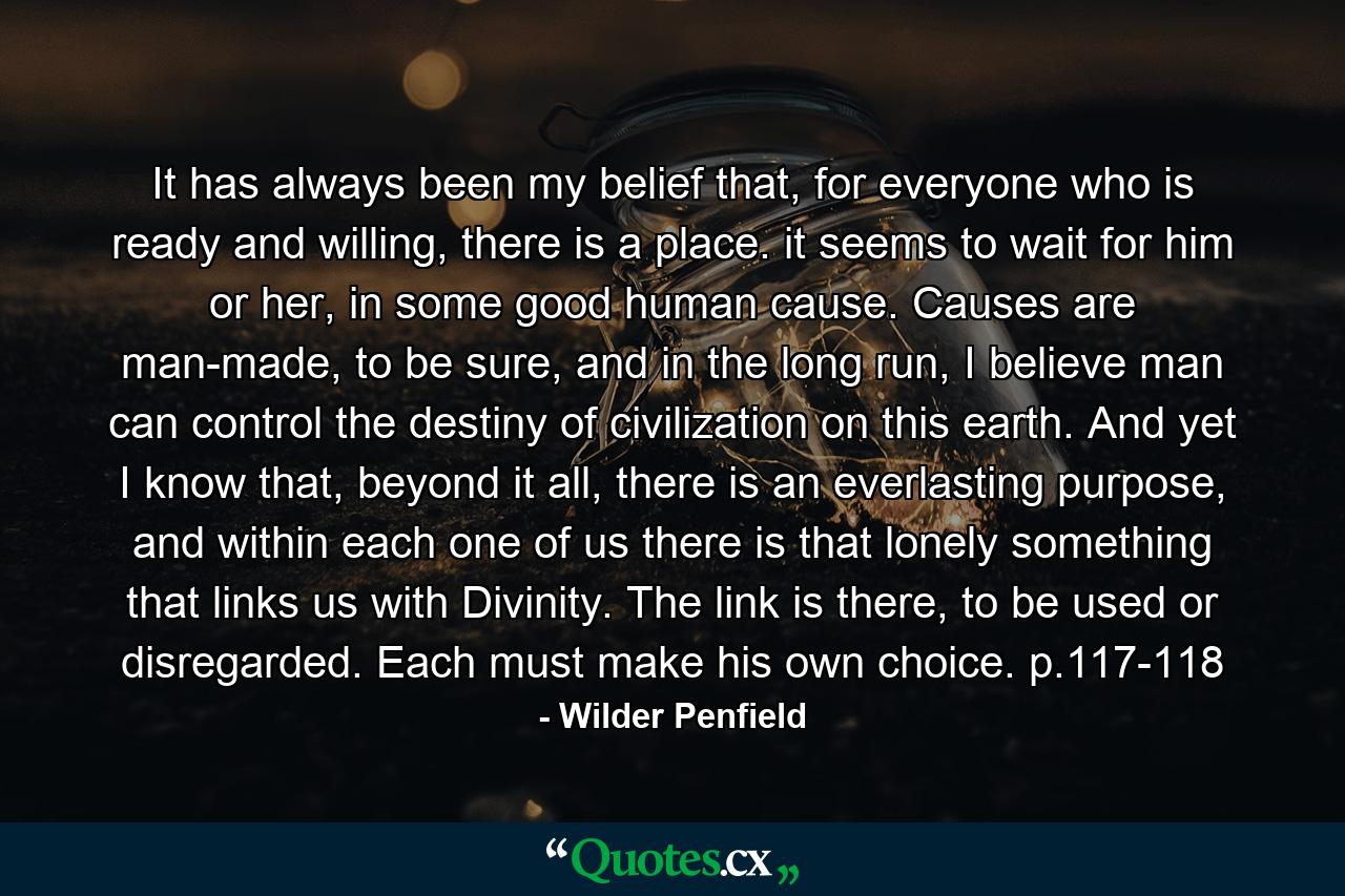 It has always been my belief that, for everyone who is ready and willing, there is a place. it seems to wait for him or her, in some good human cause. Causes are man-made, to be sure, and in the long run, I believe man can control the destiny of civilization on this earth. And yet I know that, beyond it all, there is an everlasting purpose, and within each one of us there is that lonely something that links us with Divinity. The link is there, to be used or disregarded. Each must make his own choice. p.117-118 - Quote by Wilder Penfield