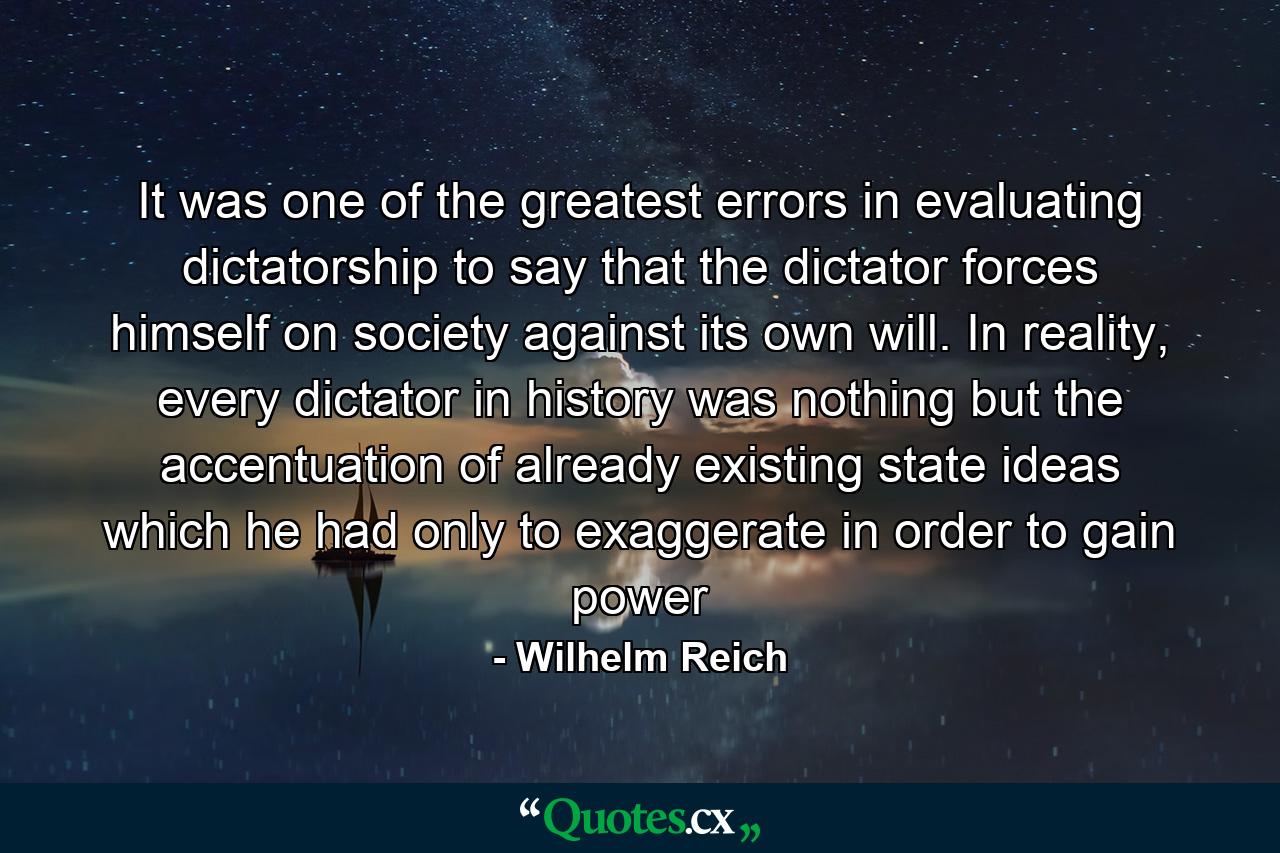 It was one of the greatest errors in evaluating dictatorship to say that the dictator forces himself on society against its own will. In reality, every dictator in history was nothing but the accentuation of already existing state ideas which he had only to exaggerate in order to gain power - Quote by Wilhelm Reich