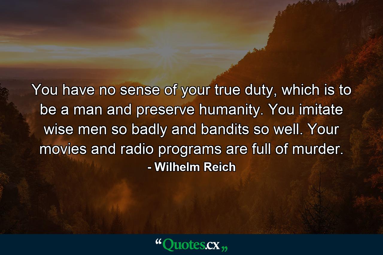 You have no sense of your true duty, which is to be a man and preserve humanity. You imitate wise men so badly and bandits so well. Your movies and radio programs are full of murder. - Quote by Wilhelm Reich