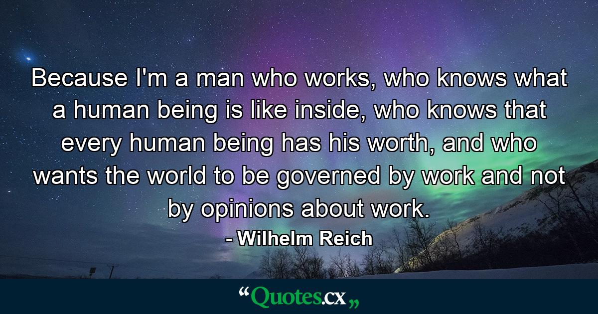 Because I'm a man who works, who knows what a human being is like inside, who knows that every human being has his worth, and who wants the world to be governed by work and not by opinions about work. - Quote by Wilhelm Reich