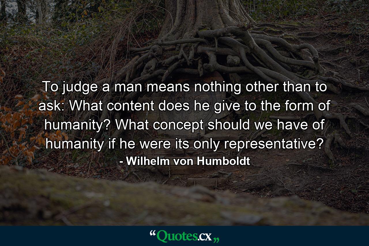 To judge a man means nothing other than to ask: What content does he give to the form of humanity? What concept should we have of humanity if he were its only representative? - Quote by Wilhelm von Humboldt