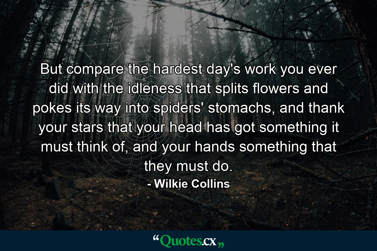 But compare the hardest day's work you ever did with the idleness that splits flowers and pokes its way into spiders' stomachs, and thank your stars that your head has got something it must think of, and your hands something that they must do. - Quote by Wilkie Collins