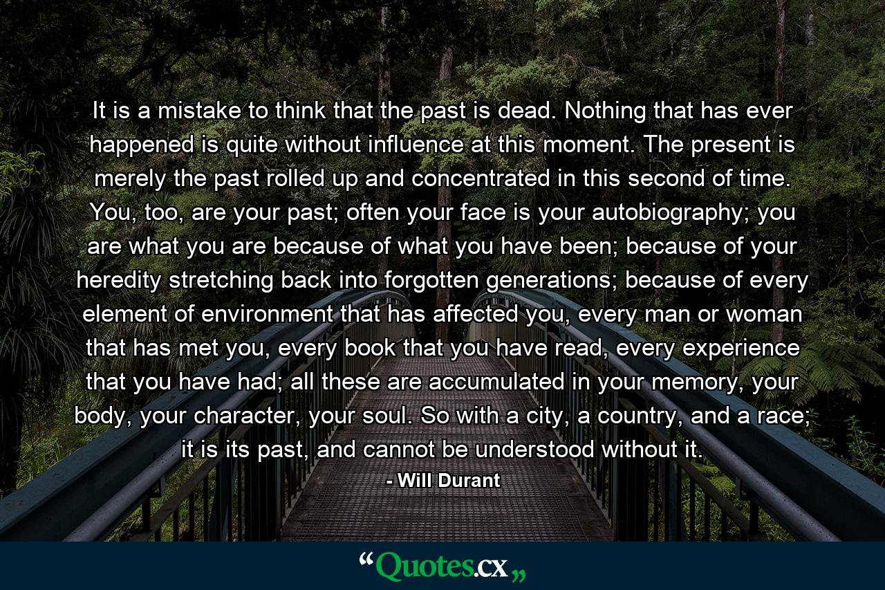 It is a mistake to think that the past is dead. Nothing that has ever happened is quite without influence at this moment. The present is merely the past rolled up and concentrated in this second of time. You, too, are your past; often your face is your autobiography; you are what you are because of what you have been; because of your heredity stretching back into forgotten generations; because of every element of environment that has affected you, every man or woman that has met you, every book that you have read, every experience that you have had; all these are accumulated in your memory, your body, your character, your soul. So with a city, a country, and a race; it is its past, and cannot be understood without it. - Quote by Will Durant