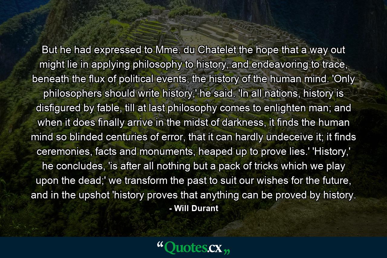 But he had expressed to Mme. du Chatelet the hope that a way out might lie in applying philosophy to history, and endeavoring to trace, beneath the flux of political events, the history of the human mind. 'Only philosophers should write history,' he said. 'In all nations, history is disfigured by fable, till at last philosophy comes to enlighten man; and when it does finally arrive in the midst of darkness, it finds the human mind so blinded centuries of error, that it can hardly undeceive it; it finds ceremonies, facts and monuments, heaped up to prove lies.' 'History,' he concludes, 'is after all nothing but a pack of tricks which we play upon the dead;' we transform the past to suit our wishes for the future, and in the upshot 'history proves that anything can be proved by history. - Quote by Will Durant