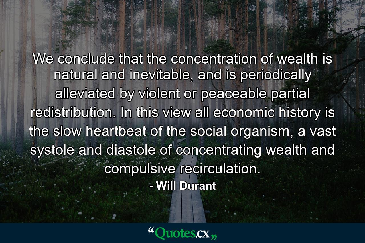 We conclude that the concentration of wealth is natural and inevitable, and is periodically alleviated by violent or peaceable partial redistribution. In this view all economic history is the slow heartbeat of the social organism, a vast systole and diastole of concentrating wealth and compulsive recirculation. - Quote by Will Durant