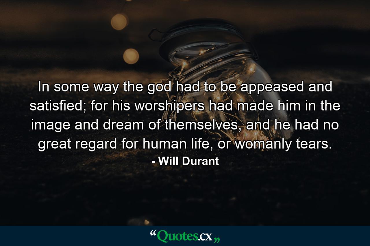 In some way the god had to be appeased and satisfied; for his worshipers had made him in the image and dream of themselves, and he had no great regard for human life, or womanly tears. - Quote by Will Durant